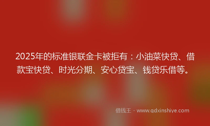 2025年的标准银联金卡被拒有：小油菜快贷、借款宝快贷、时光分期、安心贷宝、钱贷乐借等。