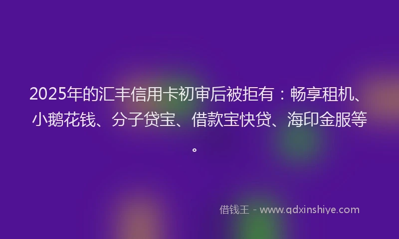 2025年的汇丰信用卡初审后被拒有：畅享租机、小鹅花钱、分子贷宝、借款宝快贷、海印金服等。