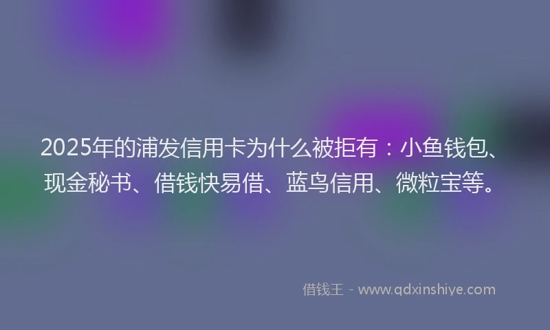 2025年的浦发信用卡为什么被拒有：小鱼钱包、现金秘书、借钱快易借、蓝鸟信用、微粒宝等。