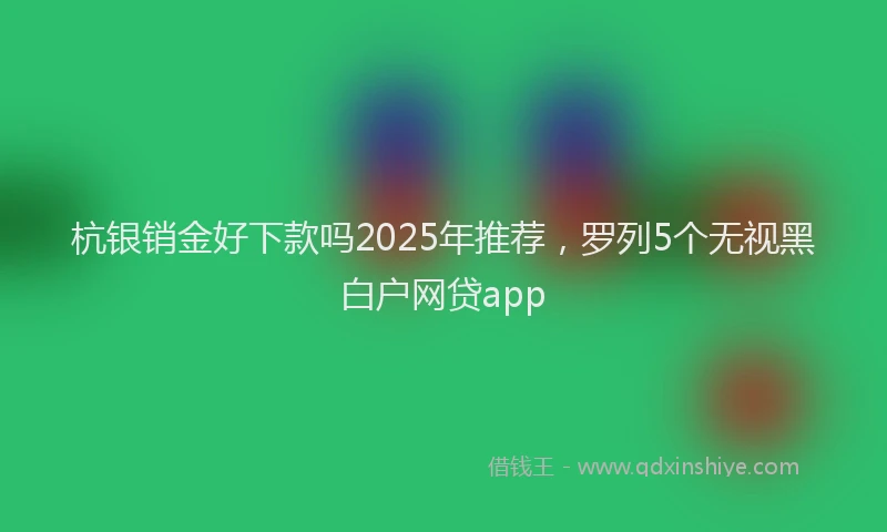 杭银销金好下款吗2025年推荐，罗列5个无视黑白户网贷app