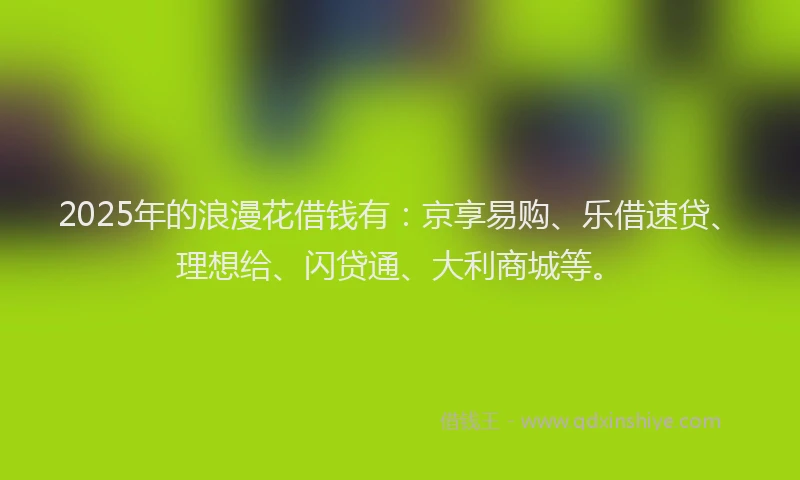 2025年的浪漫花借钱有：京享易购、乐借速贷、理想给、闪贷通、大利商城等。