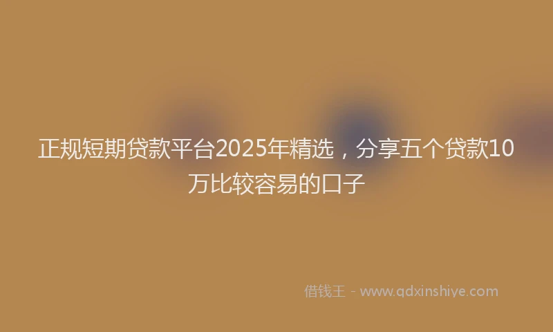 正规短期贷款平台2025年精选，分享五个贷款10万比较容易的口子