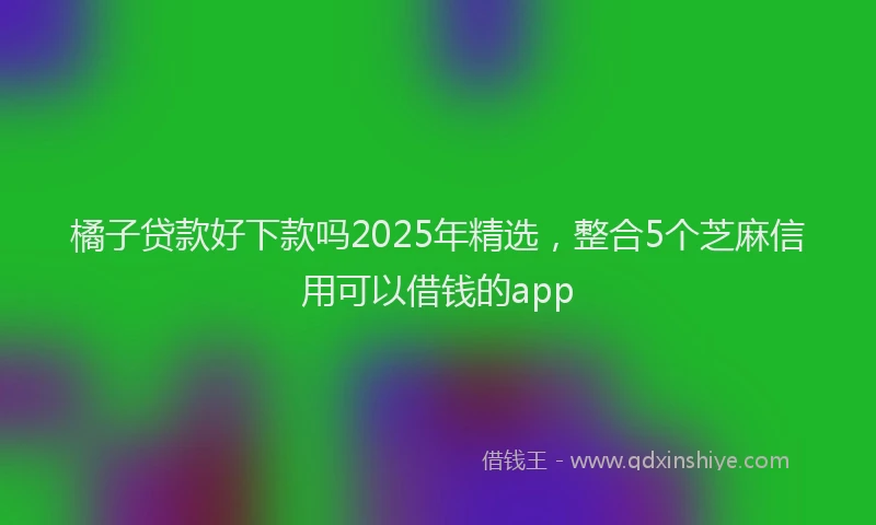 橘子贷款好下款吗2025年精选，整合5个芝麻信用可以借钱的app