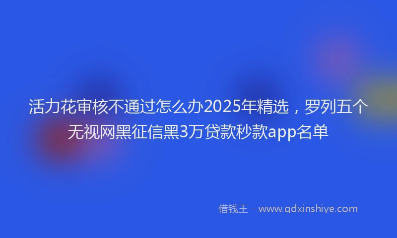 活力花审核不通过怎么办2025年精选，罗列五个无视网黑征信黑3万贷款秒款app名单