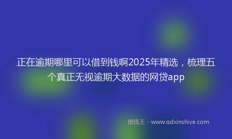 正在逾期哪里可以借到钱啊2025年精选，梳理五个真正无视逾期大数据的网贷app