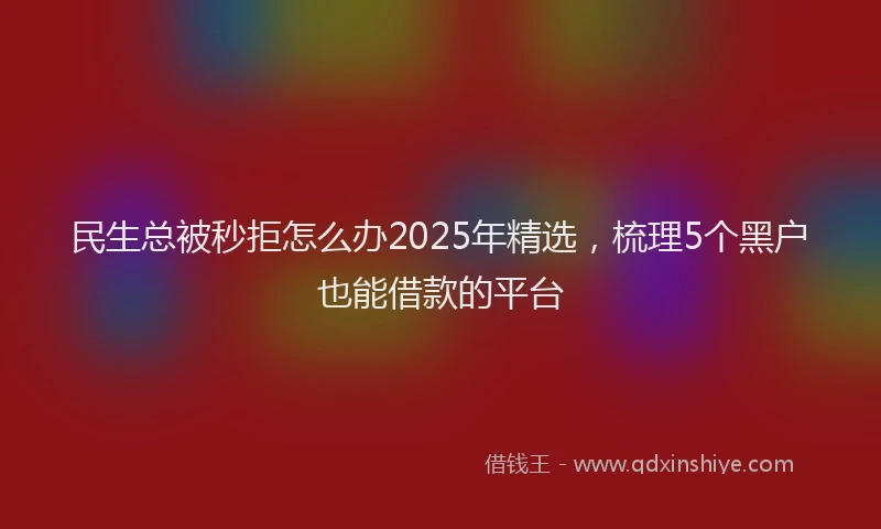 民生总被秒拒怎么办2025年精选，梳理5个黑户也能借款的平台