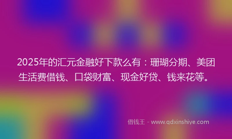 2025年的汇元金融好下款么有：珊瑚分期、美团生活费借钱、口袋财富、现金好贷、钱来花等。