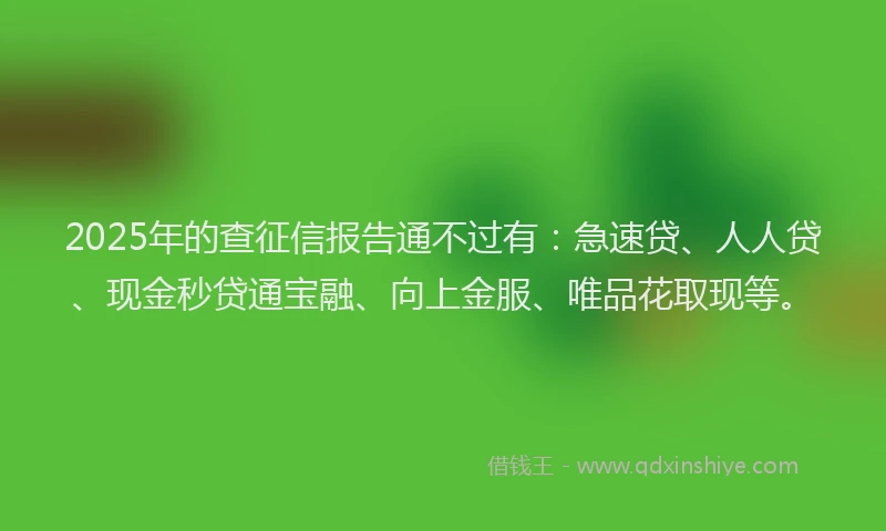 2025年的查征信报告通不过有：急速贷、人人贷、现金秒贷通宝融、向上金服、唯品花取现等。