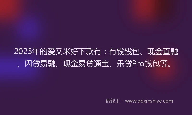 2025年的爱又米好下款有：有钱钱包、现金直融、闪贷易融、现金易贷通宝、乐贷Pro钱包等。