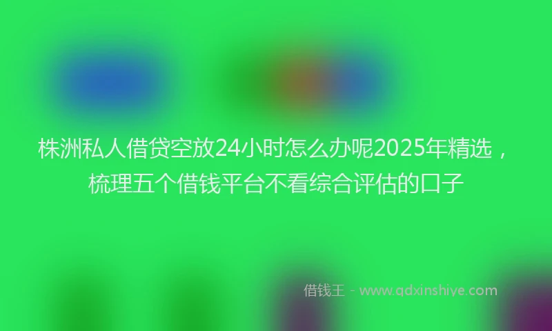 株洲私人借贷空放24小时怎么办呢2025年精选，梳理五个借钱平台不看综合评估的口子