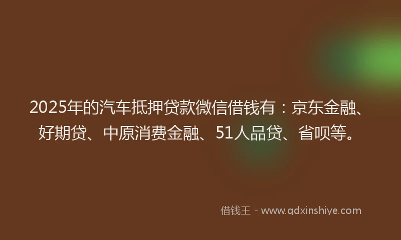 2025年的汽车抵押贷款微信借钱有：京东金融、好期贷、中原消费金融、51人品贷、省呗等。