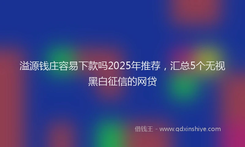 溢源钱庄容易下款吗2025年推荐，汇总5个无视黑白征信的网贷