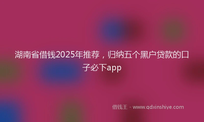 湖南省借钱2025年推荐，归纳五个黑户贷款的口子必下app