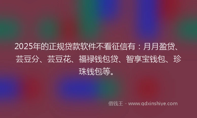 2025年的正规贷款软件不看征信有：月月盈贷、芸豆分、芸豆花、福禄钱包贷、智享宝钱包、珍珠钱包等。