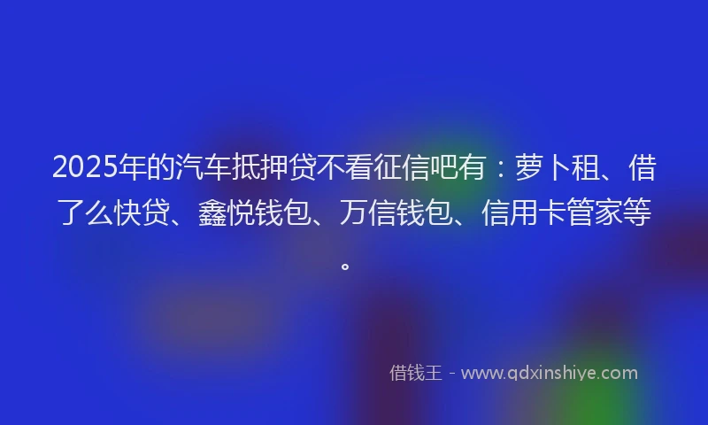 2025年的汽车抵押贷不看征信吧有：萝卜租、借了么快贷、鑫悦钱包、万信钱包、信用卡管家等。