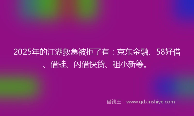 2025年的江湖救急被拒了有：京东金融、58好借、借蛙、闪借快贷、租小新等。