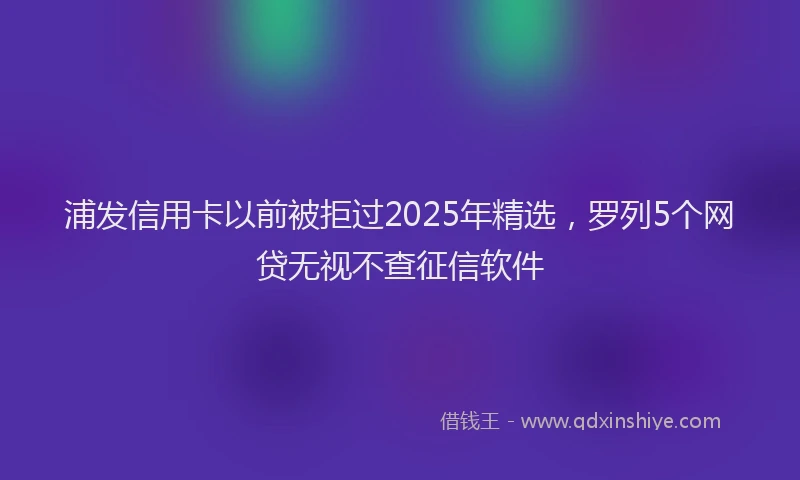 浦发信用卡以前被拒过2025年精选，罗列5个网贷无视不查征信软件