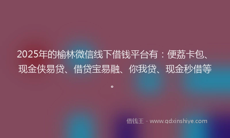 2025年的榆林微信线下借钱平台有：便荔卡包、现金侠易贷、借贷宝易融、你我贷、现金秒借等。