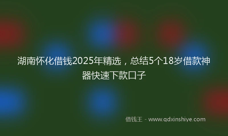 湖南怀化借钱2025年精选，总结5个18岁借款神器快速下款口子