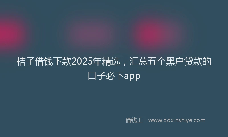 桔子借钱下款2025年精选，汇总五个黑户贷款的口子必下app