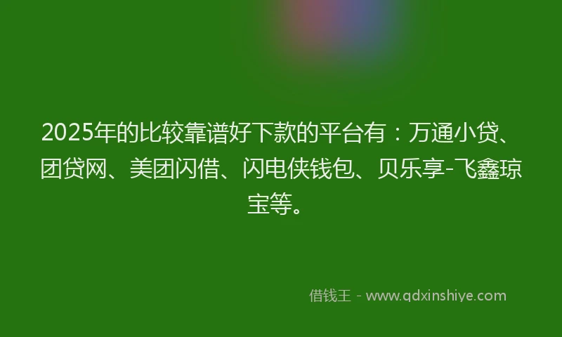 2025年的比较靠谱好下款的平台有：万通小贷、团贷网、美团闪借、闪电侠钱包、贝乐享-飞鑫琼宝等。