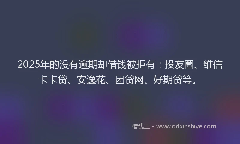 2025年的没有逾期却借钱被拒有：投友圈、维信卡卡贷、安逸花、团贷网、好期贷等。