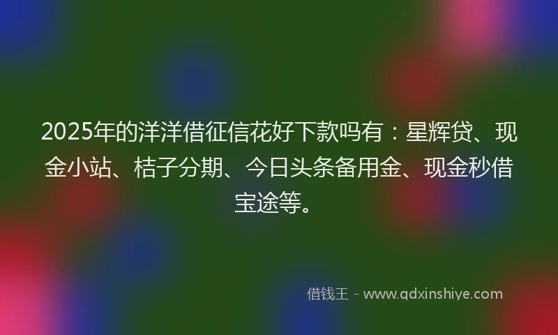 2025年的洋洋借征信花好下款吗有：星辉贷、现金小站、桔子分期、今日头条备用金、现金秒借宝途等。