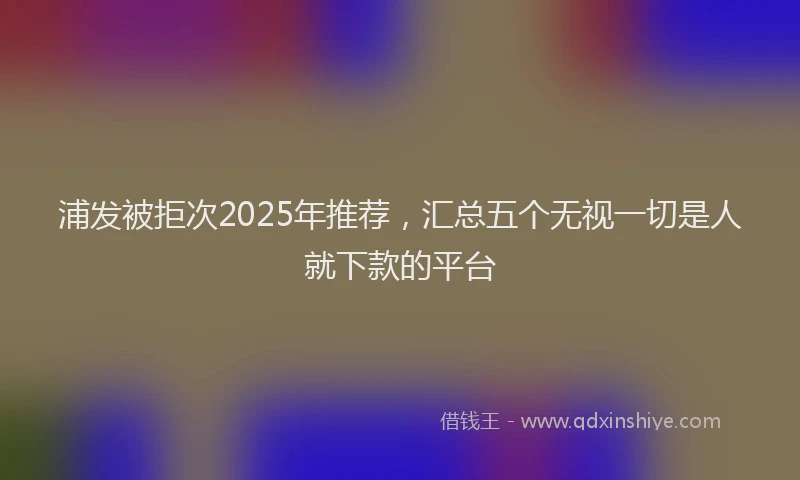 浦发被拒次2025年推荐，汇总五个无视一切是人就下款的平台