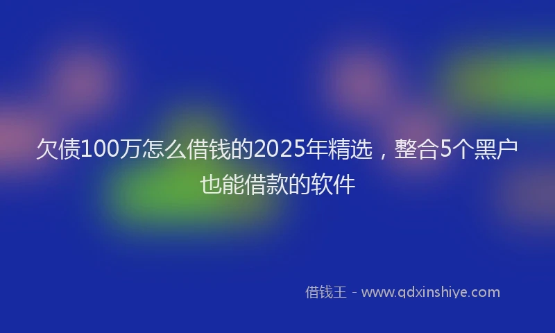 欠债100万怎么借钱的2025年精选，整合5个黑户也能借款的软件