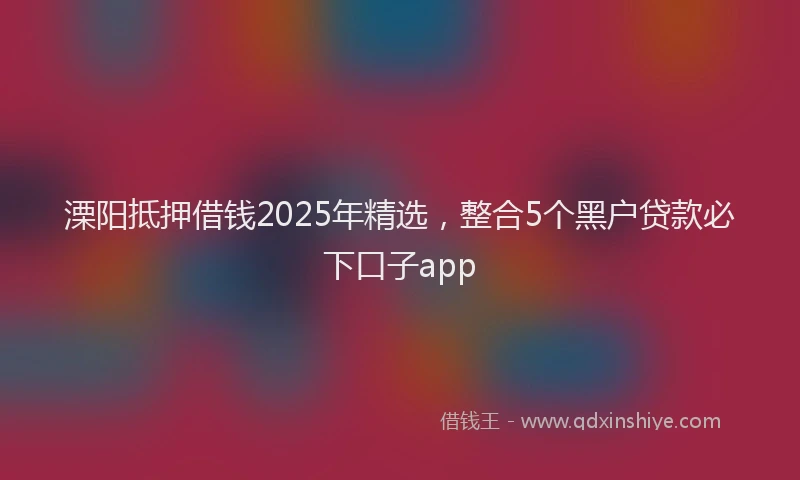 溧阳抵押借钱2025年精选，整合5个黑户贷款必下口子app