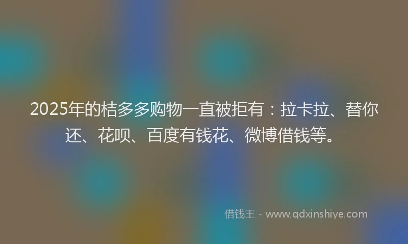 2025年的桔多多购物一直被拒有：拉卡拉、替你还、花呗、百度有钱花、微博借钱等。