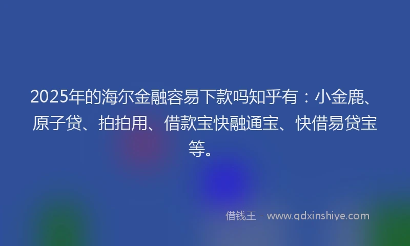 2025年的海尔金融容易下款吗知乎有：小金鹿、原子贷、拍拍用、借款宝快融通宝、快借易贷宝等。