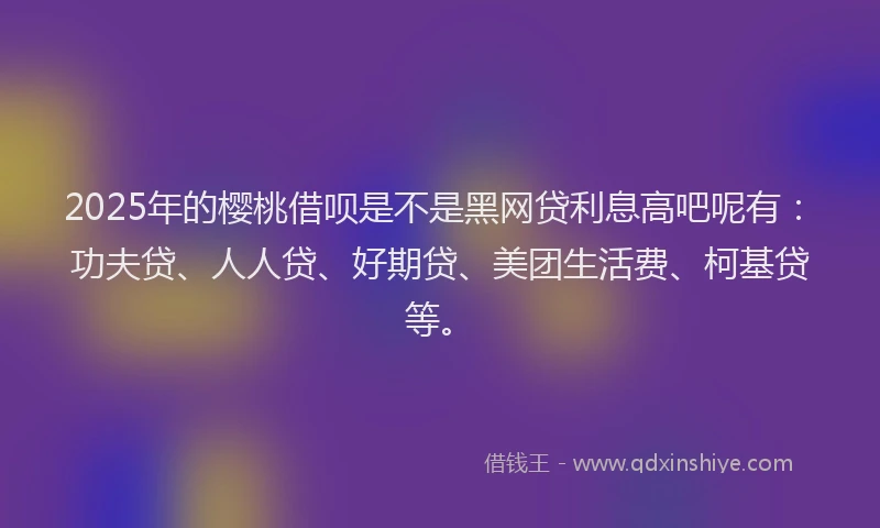 2025年的樱桃借呗是不是黑网贷利息高吧呢有：功夫贷、人人贷、好期贷、美团生活费、柯基贷等。