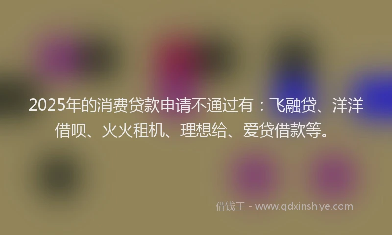 2025年的消费贷款申请不通过有：飞融贷、洋洋借呗、火火租机、理想给、爱贷借款等。
