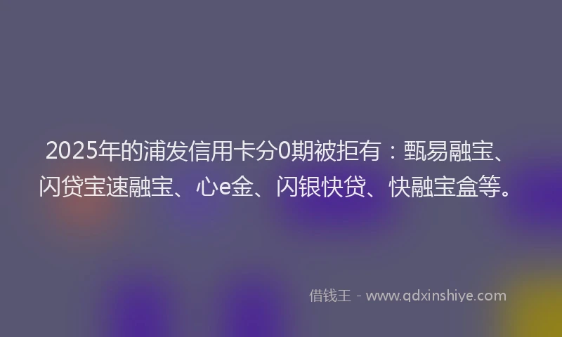 2025年的浦发信用卡分0期被拒有：甄易融宝、闪贷宝速融宝、心e金、闪银快贷、快融宝盒等。