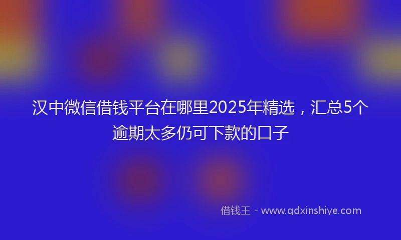 汉中微信借钱平台在哪里2025年精选，汇总5个逾期太多仍可下款的口子