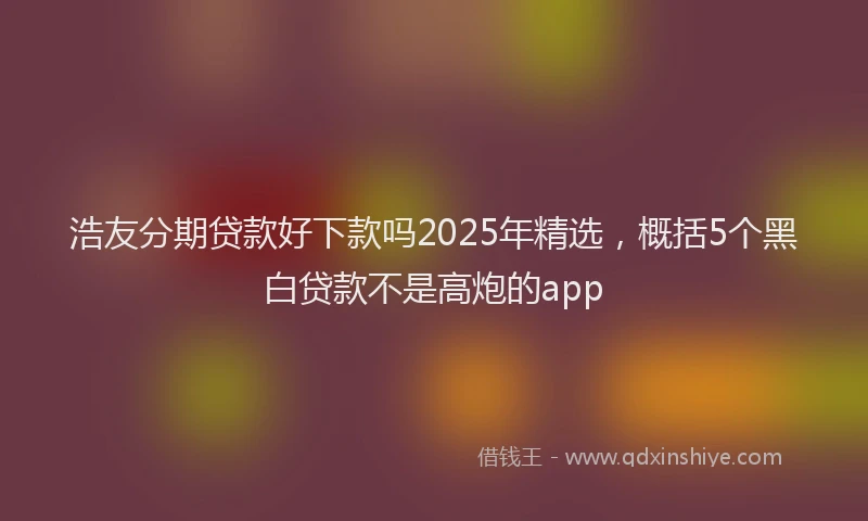 浩友分期贷款好下款吗2025年精选，概括5个黑白贷款不是高炮的app