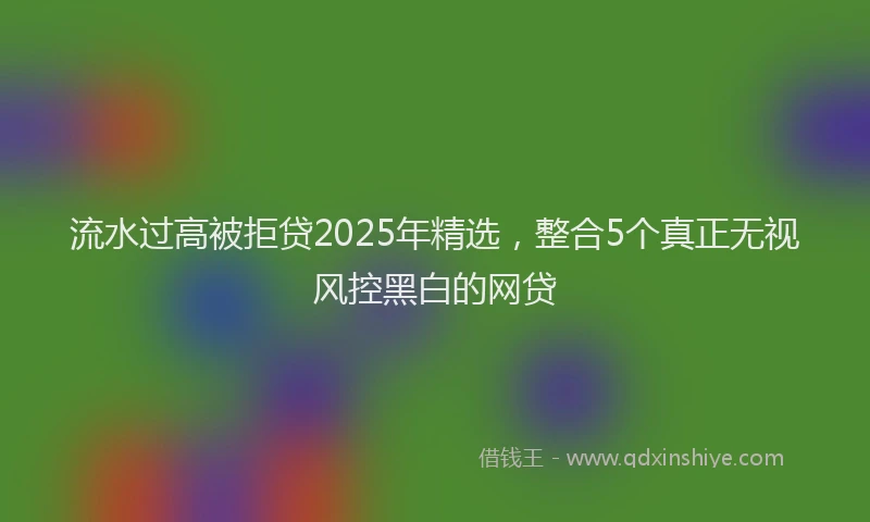 流水过高被拒贷2025年精选，整合5个真正无视风控黑白的网贷