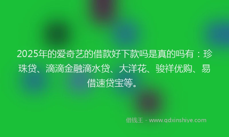 2025年的爱奇艺的借款好下款吗是真的吗有：珍珠贷、滴滴金融滴水贷、大洋花、骏祥优购、易借速贷宝等。