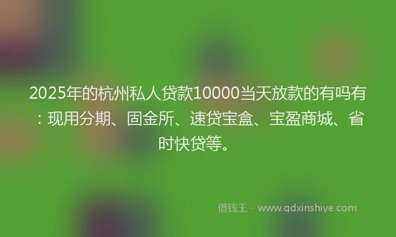 2025年的杭州私人贷款10000当天放款的有吗有：现用分期、固金所、速贷宝盒、宝盈商城、省时快贷等。