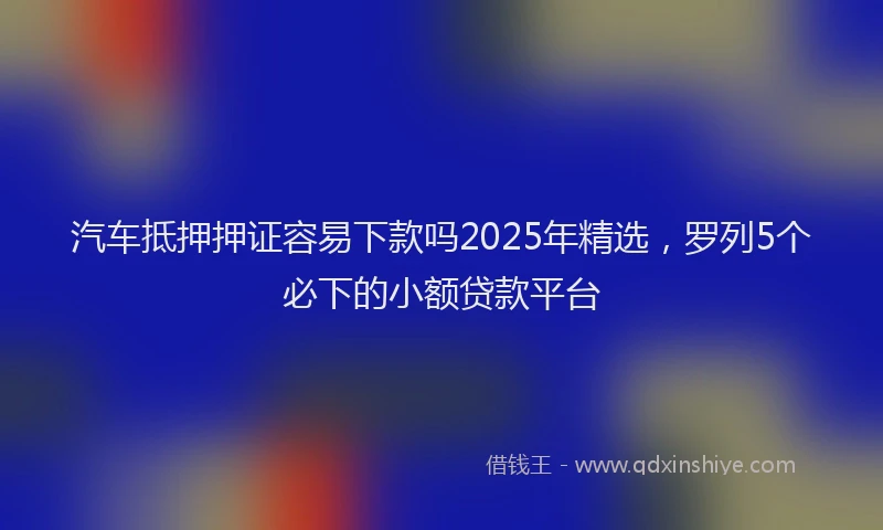 汽车抵押押证容易下款吗2025年精选，罗列5个必下的小额贷款平台