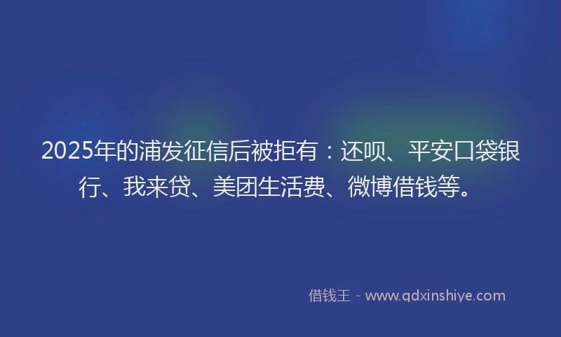 2025年的浦发征信后被拒有：还呗、平安口袋银行、我来贷、美团生活费、微博借钱等。