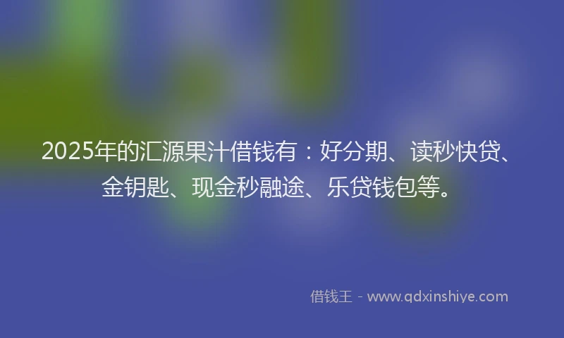2025年的汇源果汁借钱有：好分期、读秒快贷、金钥匙、现金秒融途、乐贷钱包等。