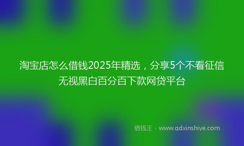 淘宝店怎么借钱2025年精选，分享5个不看征信无视黑白百分百下款网贷平台