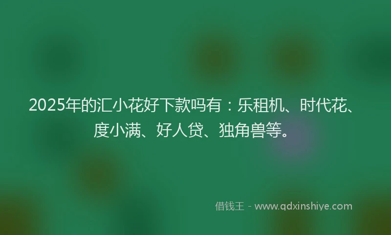 2025年的汇小花好下款吗有：乐租机、时代花、度小满、好人贷、独角兽等。