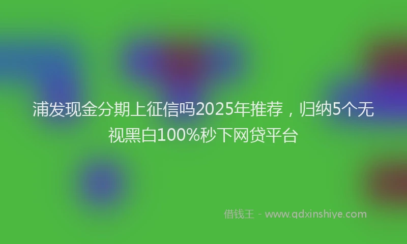 浦发现金分期上征信吗2025年推荐，归纳5个无视黑白100%秒下网贷平台
