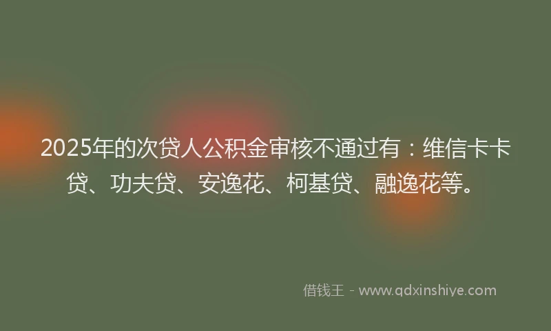 2025年的次贷人公积金审核不通过有：维信卡卡贷、功夫贷、安逸花、柯基贷、融逸花等。