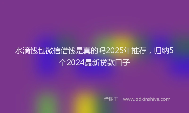水滴钱包微信借钱是真的吗2025年推荐，归纳5个2024最新贷款口子