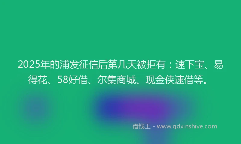 2025年的浦发征信后第几天被拒有：速下宝、易得花、58好借、尔集商城、现金侠速借等。