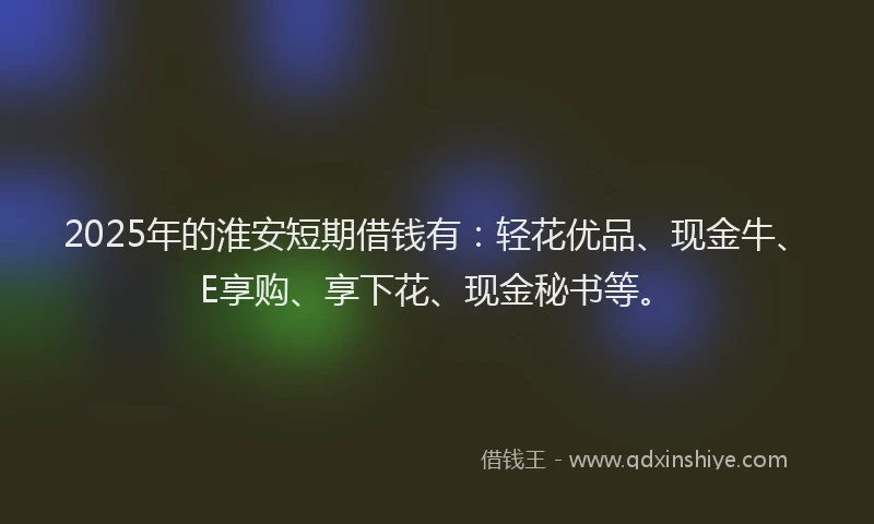 2025年的淮安短期借钱有：轻花优品、现金牛、E享购、享下花、现金秘书等。